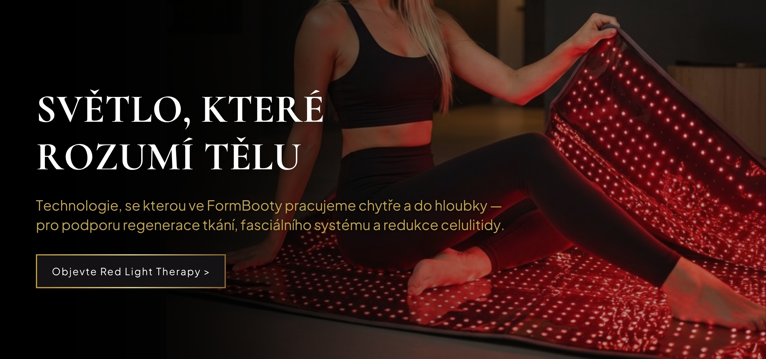 FormBooty® Red Light Therapy a péče o tělo se zaměřením na celulitidu; Světlo, které rozumí tělu; Technologie, se kterou ve FormBooty pracujeme chytře a do hloubky — pro podporu regenerace tkání, fasciálního systému a redukce celulitidy.; Objevte Red Ligh