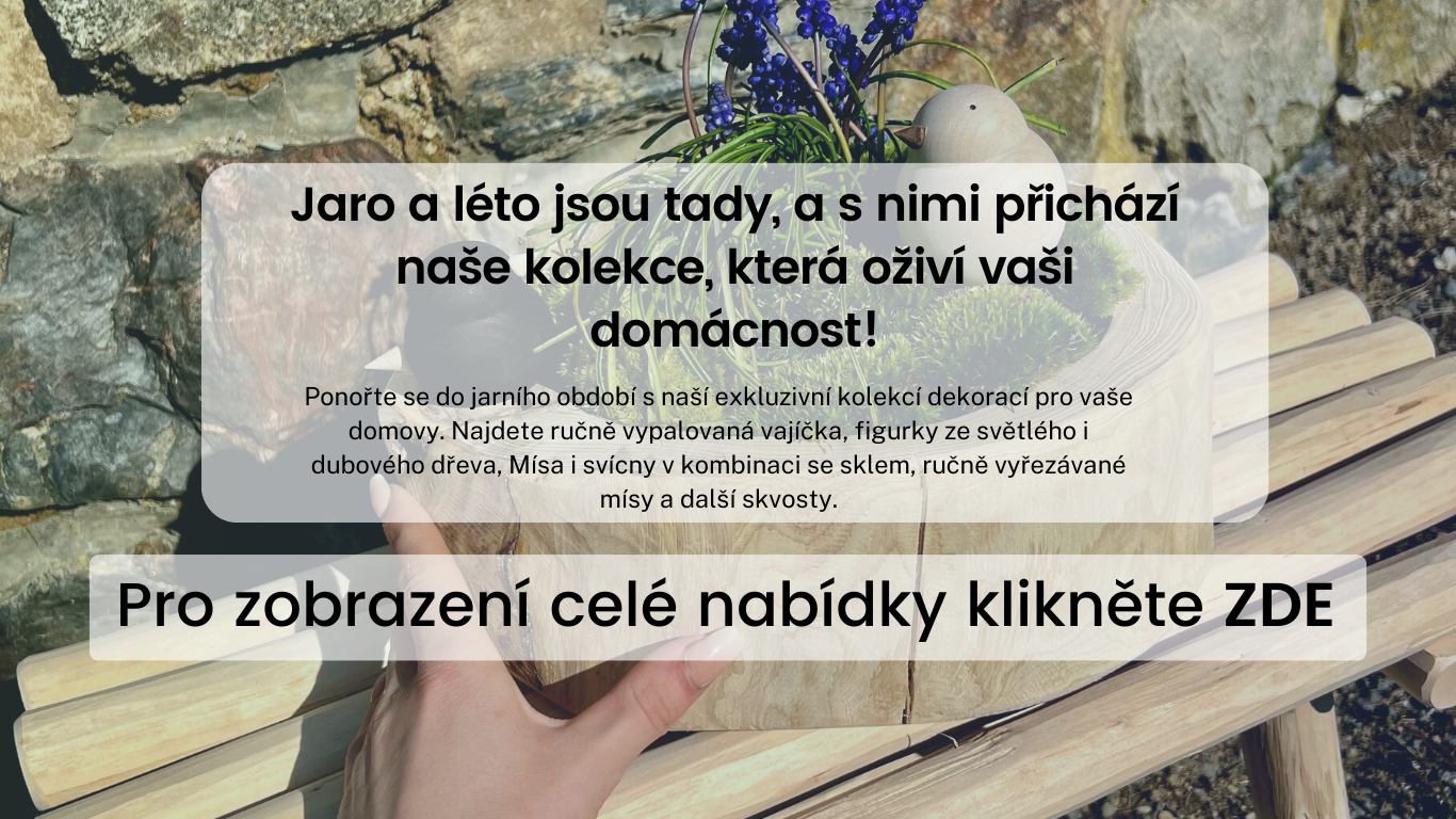 Jaro a léto jsou tady, a s nimi přichází naše kolekce, která oživí vaši domácnost! Ponořte se do jarního období s naší exkluzivní kolekcí dekorací pro vaše domovy. Najdete ručně vypalovaná vajíčka, figurky ze světlého i dubového dřeva, Mísa i svícny v kom