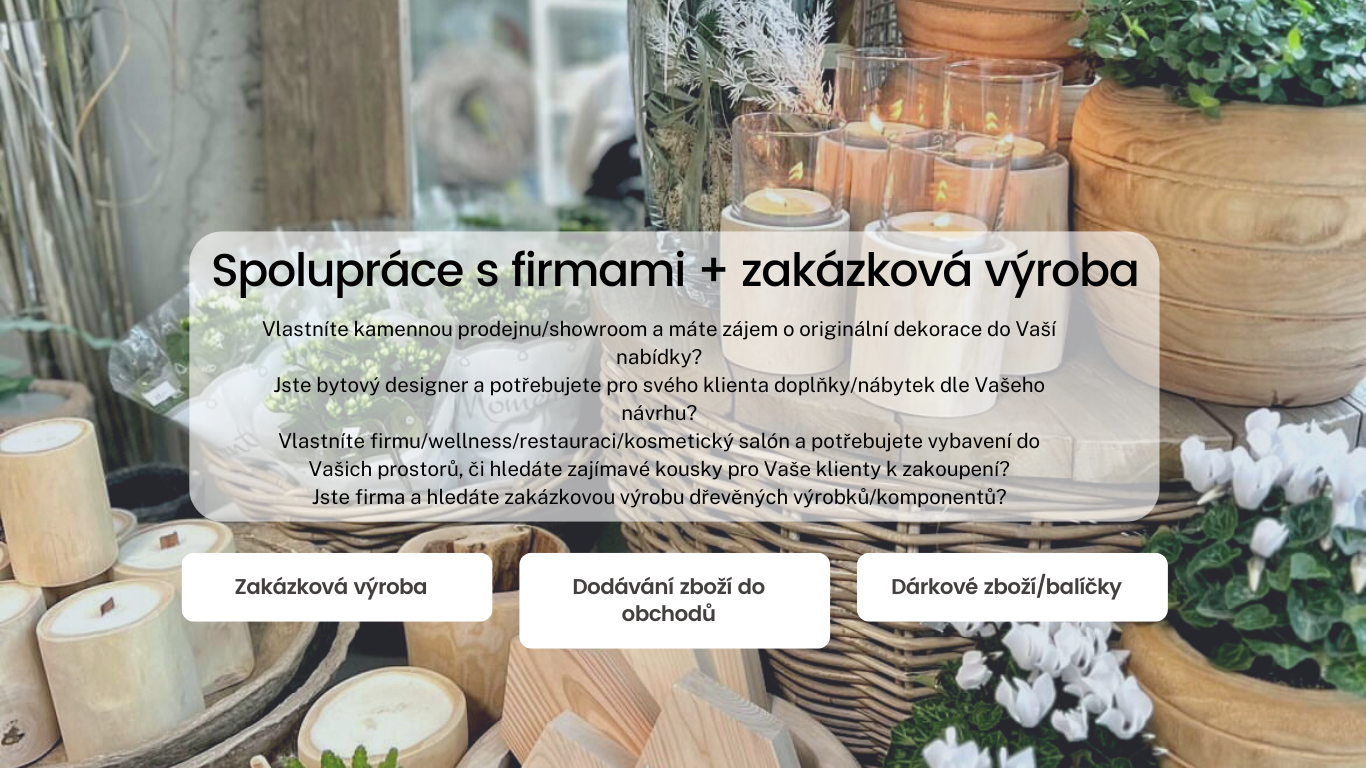 Zakázková výroba Dodávání zboží do obchodů Dárkové zboží/balíčky  Spolupráce s firmami + zakázková výroba Vlastníte kamennou prodejnu/showroom a máte zájem o originální dekorace do Vaší nabídky? Jste bytový designer a potřebujete pro svého klienta doplňky