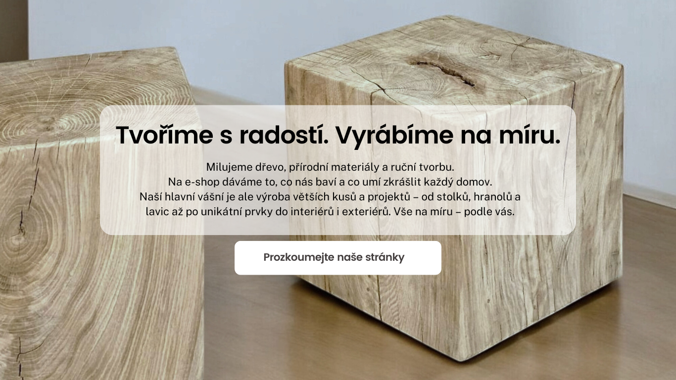 Prozkoumejte naše stránky  Tvoříme s radostí. Vyrábíme na míru. Milujeme dřevo, přírodní materiály a ruční tvorbu. Na e-shop dáváme to, co nás baví a co umí zkrášlit každý domov. Naší hlavní vášní je ale výroba větších kusů a projektů – od stolků, hranolů