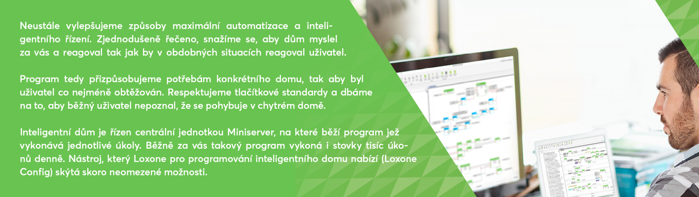 Neustále vylepšujeme způsoby maximální automatizace a inteligentního řízení. Zjednodušeně řečeno, snažíme se, aby dům myslel za vás a reagoval tak jak by v obdobných situacích reagoval uživatel. Program tedy přizpůsobujeme potřebám konkrétního domu, tak aby byl uživatel co nejméně obtěžován. Respektujeme tlačítkové standardy a dbáme na to, aby běžný uživatel nepoznal, že se pohybuje v chytrém domě.
Inteligentní dům je řízen centrální jednotkou Miniserver, na které běží program jež vykonává jednotlivé úkoly. Běžně za vás takový program vykoná i stovky tisíc úkonů denně. Nástroj, který Loxone pro programování inteligentního domu nabízí (Loxone Config) skýtá skoro neomezené možnosti.