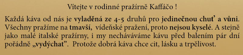Všechny kávy Kaffáčo pražíme poctivě po italsku, na tmavší pražení "Full City" a "Viena", čímž se prakticky eliminuje kyselost. Vždy  je necháme pár dní pořádně „vydýchat”. A v čem jsou jedinečné? Naše kávy jsou vždy vyladěný mix ze 4-5 jednodruhových káv