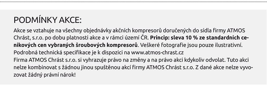 PODMÍNKY AKCE: Akce se vztahuje na všechny objednávky akčních kompresorů doručených do sídla firmy ATMOS Chrást, s.r.o. po dobu platnosti akce a v rámci území ČR. Princip: sleva 10 % ze standardních ceníkových cen vybraných šroubových kompresorů. Veškeré fotografie jsou pouze ilustrativní. Podrobná technická specifikace je k dispozici na www.atmos-chrast.cz Firma ATMOS Chrást s.r.o. si vyhrazuje právo na změny a na právo akci kdykoliv odvolat. Tuto akci nelze kombinovat s žádnou jinou spuštěnou akcí firmy ATMOS Chrást s.r.o. Z dané akce nelze vyvozovat žádný právní nárok!