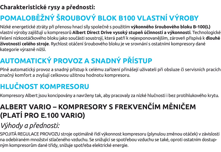 Charakteristické rysy a přednosti: POMALOBĚŽNÝ ŠROUBOVÝ BLOK B100 VLASTNÍ VÝROBY Nízké energetické ztráty při přenosu hnací síly společně s použitím výkonného šroubového bloku B-100(L) vlastní výroby zajišťují u kompresorů Albert Direct Drive vysoký stupeň účinnosti a výkonnosti. Technologické řešení nízkootáčkového bloku jako součásti soustrojí, která patří k nejexponovanějším, zároveň přispívá k dlouhé životnosti celého stroje. Rychlost otáčení šroubového bloku je ve srovnání s ostatními kompresory dané kategorie výrazně nižší. AUTOMATICKÝ PROVOZ A SNADNÝ PŘÍSTUP Plně automatický provoz a snadný přístup k celému zařízení přinášejí uživateli při obsluze či servisních pracích značný komfort a zvyšují celkovou užitnou hodnotu kompresoru. HLUČNOST KOMPRESORU Kompresory Albert jsou koncipovány a navrženy tak, aby pracovaly za nízké hlučnosti i bez protihlukového krytu. ALBERT VARIO – KOMPRESORY S FREKVENČÍM MĚNIČEM (PLATÍ PRO E.100 VARIO) Výhody a přednosti: SPOJITÁ REGULACE PROVOZU stroje optimálně řídí výkonnost kompresoru (plynulou změnou otáček) v závislosti na odebíraném množství stlačeného vzduchu. Se snižující se spotřebou vzduchu se také, oproti ostatním dostupným kompresorům dané třídy, snižuje spotřeba elektrické energie.