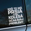 Biela nálepka s vtipným textom „Keď to má prsia alebo kolesá, očakávaj problémy“ je nalepená na okne auta. Tento humorný nápis so štipkou irónie spája dve obľúbené témy – autá a ženy, pričom odkazuje na stereotyp, že obe môžu byť zdrojom nečakaných komplikácií. Je to skvelý doplnok pre vodičov, ktorí chcú pridať svojmu autu osobitý charakter a trochu zábavy, pričom pritiahne pozornosť a pobaví ostatných vodičov či okoloidúcich.