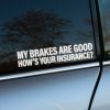 Biela nálepka s textom „My brakes are good, how's your insurance?“ je nalepená na okne auta. Tento humorný a trochu drzý nápis je zameraný na vodičov za vozidlom, aby ich pobavil a zároveň nenápadne pripomenul dôležitosť dodržiavania bezpečnej vzdialenosti. Nálepka pridáva autu vtipný a osobitý štýl, ideálny pre tých, ktorí chcú svoje vozidlo ozdobiť zábavným odkazom a vyjadriť svoj postoj k bezpečnosti na cestách s ľahkosťou a humorom.