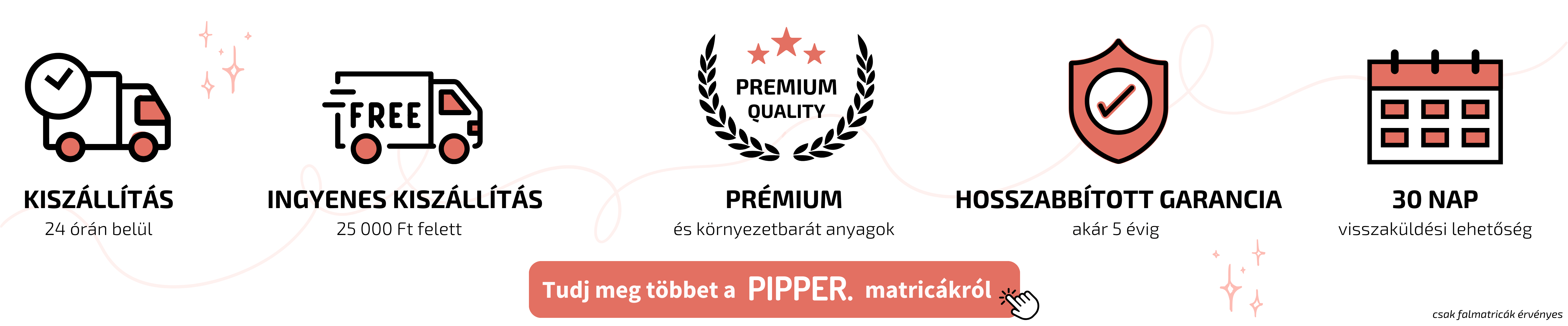 PIPPER. falmatrica előnyök: gyors szállítás 24 órán belül, ingyenes kiszállítás 25 000 Ft felett, prémium anyagok, 5 év garancia, 30 napos visszaküldés – csak falmatricákra érvényes