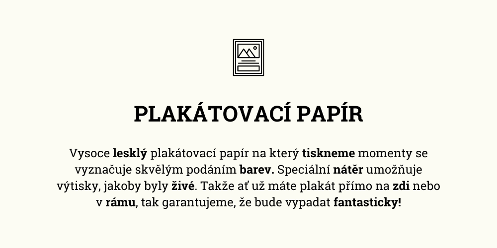 Vysoce lesklý plakátovací papír na který tiskneme momenty se vyznačuje skvělým podáním barev. Speciální nátěr umožňuje výtisky, jakoby byly živé. Takže ať už máte plakát přímo na zdi nebo v rámu, tak garantujeme, že bude vypadat fantasticky!