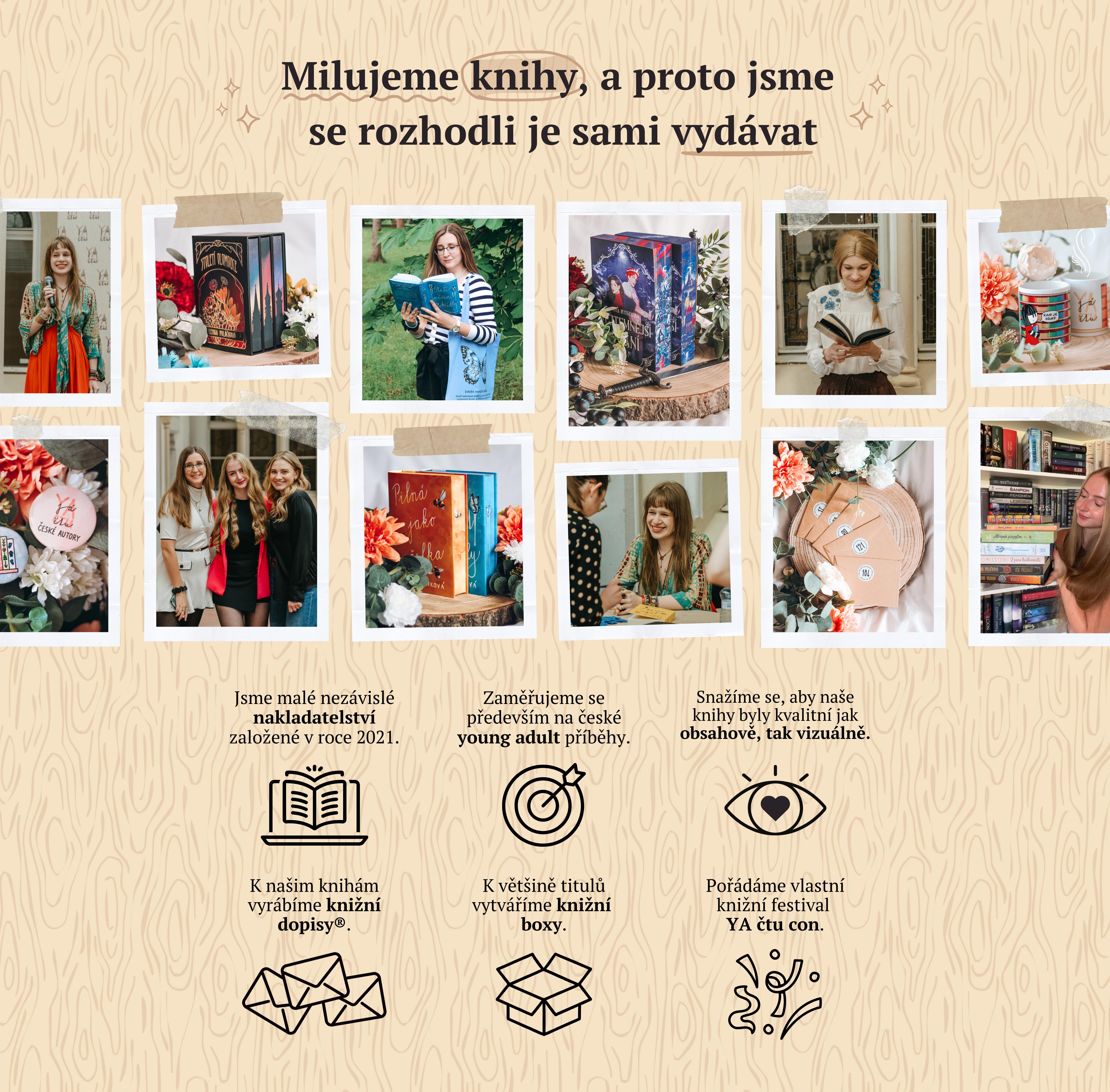 Milujeme knihy, a proto jsme se rozhodli je sami vydávat. Jsme malé nakladatelství založené v roce 2021. Zaměřujeme se především na české young adult příběhy. K našim knihám vyrábíme knižní dopisy a knižní boxy. Pořádáme knižní festival YA čtu con.